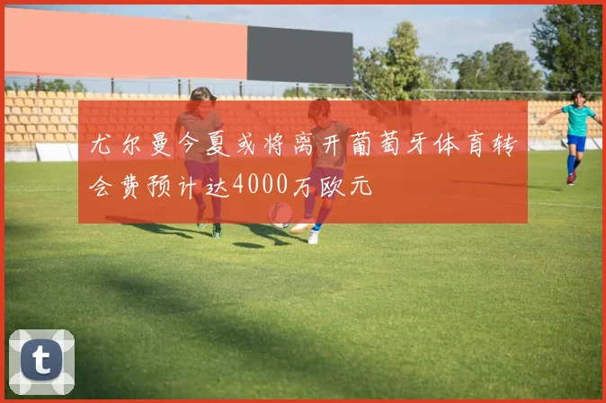 尤尔曼今夏或将离开葡萄牙体育转会费预计达4000万欧元