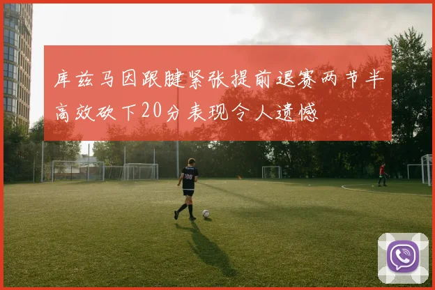 库兹马因跟腱紧张提前退赛两节半高效砍下20分表现令人遗憾