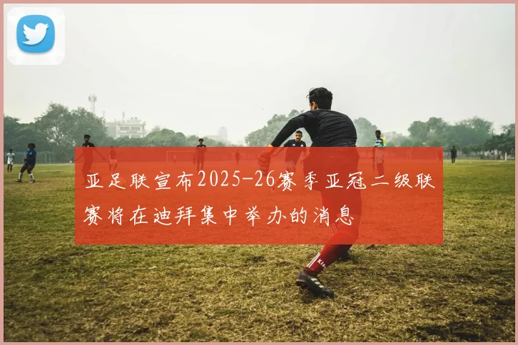 亚足联宣布2025-26赛季亚冠二级联赛将在迪拜集中举办的消息