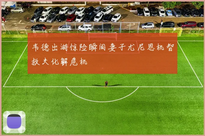 韦德出游惊险瞬间妻子尤尼恩机智救夫化解危机