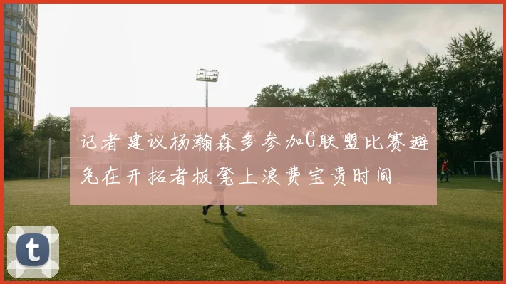 记者建议杨瀚森多参加G联盟比赛避免在开拓者板凳上浪费宝贵时间