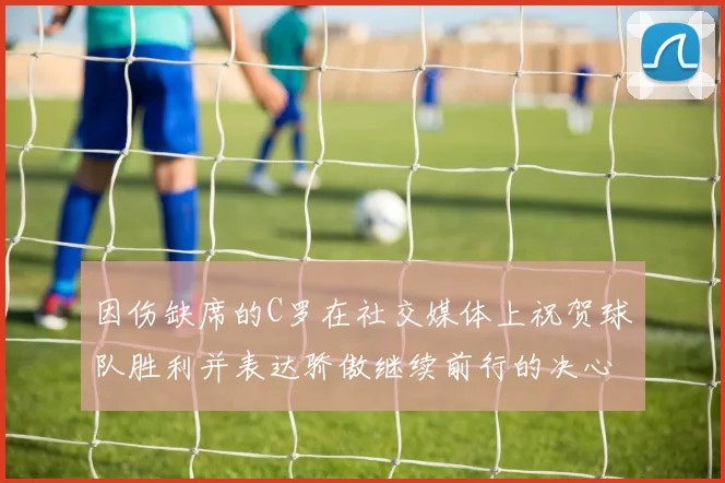 因伤缺席的C罗在社交媒体上祝贺球队胜利并表达骄傲继续前行的决心