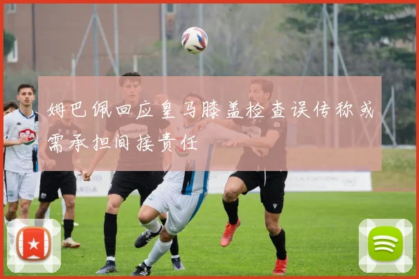 姆巴佩回应皇马膝盖检查误传称或需承担间接责任