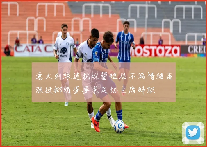 意大利球迷抗议管理层不满情绪高涨投掷鸡蛋要求足协主席辞职