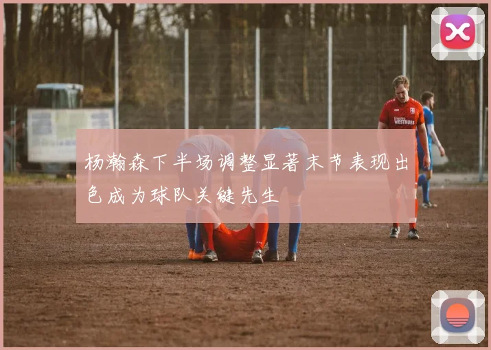 杨瀚森下半场调整显著末节表现出色成为球队关键先生