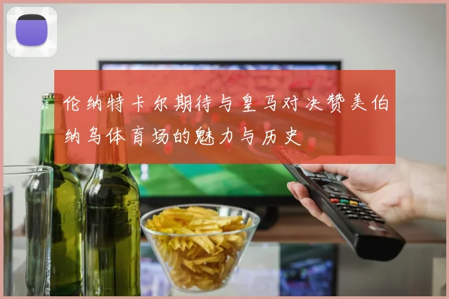伦纳特卡尔期待与皇马对决赞美伯纳乌体育场的魅力与历史