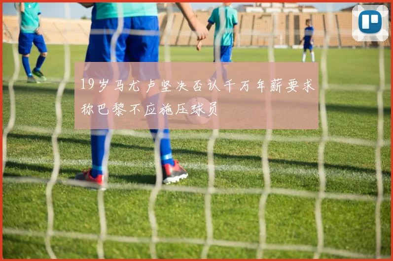 19岁马尤卢坚决否认千万年薪要求称巴黎不应施压球员